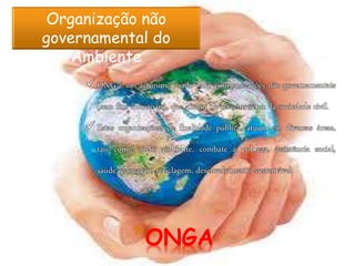 *ONGA
Organização não
governamental do
Ambiente
 ONG é um acrônimo usado para as organizações não governamentais
(sem fins lucrativos), que atuam no terceiro setor da sociedade civil.
 Estas organizações, de finalidade pública, atuam em diversas áreas,
tais como: meio ambiente, combate à pobreza, assistência social,
saúde, educação, reciclagem, desenvolvimento sustentável.
 