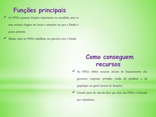 Funções principais
 As ONGs possuem funções importantes na sociedade, pois os
seus serviços chegam em locais e situações em que o Estado é
pouco presente.
 Muitas vezes as ONGs trabalham em parceria com o Estado.
Como conseguem
recursos
 As ONGs obtêm recursos através de financiamento dos
governos, empresas privadas, venda de produtos e da
população em geral (através de doações).
 Grande parte da mão-de-obra que atua nas ONGs é formada
por voluntários.
 