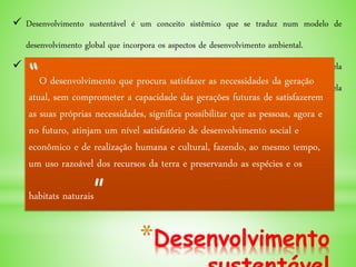 *Desenvolvimento
 Desenvolvimento sustentável é um conceito sistêmico que se traduz num modelo de
desenvolvimento global que incorpora os aspectos de desenvolvimento ambiental.
 Foi usado pela primeira vez em 1987, no Relatório Brundtland, um relatório elaborado pela
Comissão Mundial sobre Meio Ambiente e Desenvolvimento, criado em 1983 pela
Assembleia das Nações Unidas.
“O desenvolvimento que procura satisfazer as necessidades da geração
atual, sem comprometer a capacidade das gerações futuras de satisfazerem
as suas próprias necessidades, significa possibilitar que as pessoas, agora e
no futuro, atinjam um nível satisfatório de desenvolvimento social e
econômico e de realização humana e cultural, fazendo, ao mesmo tempo,
um uso razoável dos recursos da terra e preservando as espécies e os
habitats naturais”
 