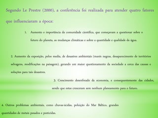 Segundo Le Prestre (2000), a conferência foi realizada para atender quatro fatores
que influenciaram a época:
1. Aumento e importância da comunidade científica, que começavam a questionar sobre o
futuro do planeta, as mudanças climáticas e sobre a quantidade e qualidade da água.
2. Aumento da exposição, pelos media, de desastres ambientais (marés negras, desaparecimento de territórios
selvagens, modificações na paisagem), gerando um maior questionamento da sociedade a cerca das causas e
soluções para tais desastres.
3. Crescimento desenfreado da economia, e consequentemente das cidades,
sendo que estas cresceram sem nenhum planeamento para o futuro.
4. Outros problemas ambientais, como chuvas-ácidas, poluição do Mar Báltico, grandes
quantidades de metais pesados e pesticidas.
 