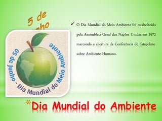 *Dia Mundial do Ambiente
 O Dia Mundial do Meio Ambiente foi estabelecido
pela Assembleia Geral das Nações Unidas em 1972
marcando a abertura da Conferência de Estocolmo
sobre Ambiente Humano.
 