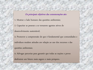 Os principais objetivos das comemorações são:
1. Mostrar o lado humano das questões ambientais;
2. Capacitar as pessoas a se tornarem agentes ativos do
desenvolvimento sustentável;
3. Promover a compreensão de que é fundamental que comunidades e
indivíduos mudem atitudes em relação ao uso dos recursos e das
questões ambientais;
4. Advogar parcerias para garantir que todas as nações e povos
desfrutem um futuro mais seguro e mais próspero.
 