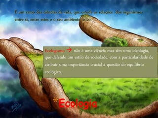 *Ecologia
É um ramo das ciências da vida, que estuda as relações dos organismos
entre si, entre estes e o seu ambiente físico.
Ecologismo  não é uma ciência mas sim uma ideologia,
que defende um estilo de sociedade, com a particularidade de
atribuir uma importância crucial à questão do equilíbrio
ecológico
 