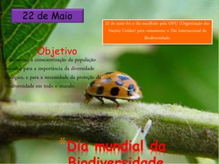 *Dia mundial da
22 de Maio
Objetivo
È aumentar a conscientização da população
mundial para a importância da diversidade
biológica, e para a necessidade da proteção da
biodiversidade em todo o mundo.
22 de maio foi o dia escolhido pela ONU (Organização das
Nações Unidas) para comemorar o Dia Internacional da
Biodiversidade.
 