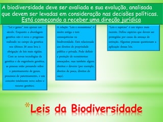 *Leis da Biodiversidade
"Lei e genes" tem apenas um
século. Enquanto a abordagem
genética não é nova o progresso
realizado no campo da genética
nos últimos 20 anos leva à
obrigação de leis mais rígidas.
Com as novas tecnologias da
genética e da engenharia genética,
as pessoas estão pensando sobre
o patenteamento de genes,
processos de patenteamento, e um
conceito totalmente novo sobre o
recurso genético.
A biodiversidade deve ser avaliada e sua evolução, analisada
que devem ser levadas em consideração nas decisões políticas.
Está começando a receber uma direção jurídica.
A relação "Leis e ecossistema" é
muito antiga e tem
consequências na
biodiversidade. Está relacionada
aos direitos de propriedade
pública e privada. Pode definir
a proteção de ecossistemas
ameaçados, mas também alguns
direitos e deveres (por exemplo,
direitos de pesca, direitos de
caça).
"Leis e espécies" é um tópico mais
recente. Define espécies que devem ser
protegidas por causa da ameaça de
extinção. Algumas pessoas questionam a
aplicação dessas leis.
 