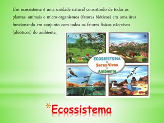 *Ecossistema
Um ecossistema é uma unidade natural consistindo de todas as
plantas, animais e micro-organismos (fatores bióticos) em uma área
funcionando em conjunto com todos os fatores físicos não-vivos
(abióticos) do ambiente.
 