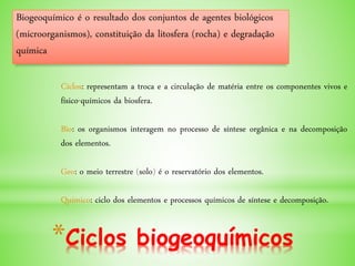 *Ciclos biogeoquímicos
Biogeoquímico é o resultado dos conjuntos de agentes biológicos
(microorganismos), constituição da litosfera (rocha) e degradação
química
Ciclos: representam a troca e a circulação de matéria entre os componentes vivos e
físico-químicos da biosfera.
Bio: os organismos interagem no processo de síntese orgânica e na decomposição
dos elementos.
Geo: o meio terrestre (solo) é o reservatório dos elementos.
Químico: ciclo dos elementos e processos químicos de síntese e decomposição.
 