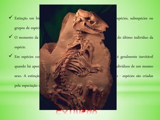 Extinção
 Extinção em biologia e ecologia é o total desaparecimento de espécies, subespécies ou
grupos de espécies.
 O momento da extinção é geralmente considerado sendo a morte do último indivíduo da
espécie.
 Em espécies com reprodução sexuada, extinção de uma espécie é geralmente inevitável
quando há apenas um indivíduo da espécie restando, ou apenas indivíduos de um mesmo
sexo. A extinção não é um evento incomum no tempo geológico - espécies são criadas
pela especiação e desaparecem pela extinção.
 