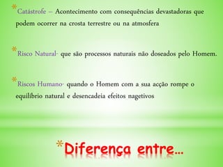 *Diferença entre…
*Catástrofe – Acontecimento com consequências devastadoras que
podem ocorrer na crosta terrestre ou na atmosfera
*Risco Natural- que são processos naturais não doseados pelo Homem.
*Riscos Humano- quando o Homem com a sua acção rompe o
equilíbrio natural e desencadeia efeitos nagetivos
 