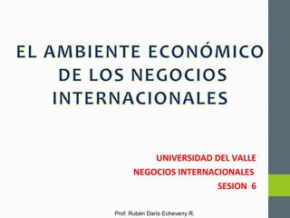 Prof: Rubén Darío Echeverry R.
UNIVERSIDAD DEL VALLE
NEGOCIOS INTERNACIONALES
SESION 6
 