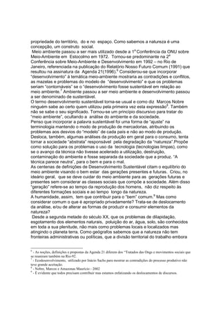 propriedade do território, do e no espaço. Como sabemos a natureza é uma
concepção, um construto social.
 Meio ambiente passou a ser mais utilizado desde a 1a Conferência da ONU sobre
Meio-Ambiente em Estocolmo em 1972. Tornou-se predominante na 2a
Conferência sobre Meio-Ambiente e Desenvolvimento em 1992 – no Rio de
Janeiro, referenciada na publicação do Relatório Nosso Futuro Comum (1991) que
resultou na assinatura da Agenda 21(1996).6 Considerou-se que incorporar
“desenvolvimento” à temática meio-ambiente mostraria as contradições e conflitos,
as mazelas e problemas do modelo de “desenvolvimento” e que os problemas
seriam “contornáveis” se o “desenvolvimento fosse sustentável em relação ao
meio ambiente.7 Ambiente passou a ser meio ambiente e desenvolvimento passou
a ser denominado de sustentável.
O termo desenvolvimento sustentável torna-se usual e como diz Marcos Nobre
ninguém sabe ao certo quem utilizou pela primeira vez esta expressão8. Também
não se sabe o seu significado. Tornou-se um princípio discursivo para tratar do
“meio ambiente”, ocultando a análise do ambiente e da sociedade.
Penso que incorporar a palavra sustentável foi uma forma de “ajuste” na
terminologia mantendo o modo de produção de mercadorias, atribuindo os
problemas aos desvios do “modelo” de cada país e não ao modo de produção.
Desloca, também, algumas análises da produção em geral para o consumo, tenta
tornar a sociedade “abstrata” responsável pela degradação da “natureza”.Propõe
como solução para os problemas o uso da tecnologia (tecnologias limpas), como
se o avanço da técnica não tivesse acelerado a utilização, destruição,
contaminação do ambiente e fosse separada da sociedade que a produz. “A
técnica parece neutra”, para o bem e para o mal.
As centenas de definições de Desenvolvimento Sustentável citam o equilíbrio do
meio ambiente visando o bem estar das gerações presentes e futuras. Criou, no
ideário geral, que se deve cuidar do meio ambiente para as gerações futuras e
presentes sem considerar as classes sociais que compõe a sociedade. Além disso
“geração” refere-se ao tempo da reprodução dos homens, não diz respeito às
diferentes formações sociais e ao tempo longo da natureza.
A humanidade, assim, tem que contribuir para o “bem” comum.9 Mas como
considerar comum o que é apropriado privadamente? Trata-se de deslocamento
da análise, e/ou de alterar as formas de produzir e consumir elementos da
natureza?
 Desde a segunda metade do século XX, que os problemas de dilapidação,
esgotamento dos elementos naturais, poluição do ar, água, solo, são conhecidos
em toda a sua plenitude, não mais como problemas locais e localizados mas
atingindo o planeta terra. Como geógrafos sabemos que a natureza não tem
fronteiras administrativas ou políticas, que a divisão territorial do trabalho embora


6
  - As noções, definições e propostas da Agenda 21 diferem dos “Tratados das Ongs e movimentos sociais que
se reuniram também na Rio-92.
7
  - Ecodesenvolvimento, utilizado por Inácio Sachs para mostrar as contradições do processo produtivo não
teve grande aceitação.
8
  - Nobre, Marcos e Amazonas Maurício - 2002
9
  - É evidente que todos precisam contribuir mas estamos enfatizando os deslocamentos de discursos.
 