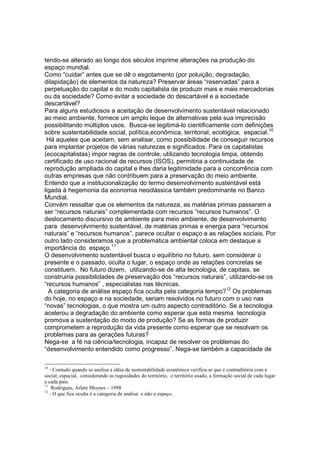 tendo-se alterado ao longo dos séculos imprime alterações na produção do
espaço mundial.
Como “cuidar” antes que se dê o esgotamento (por poluição, degradação,
dilapidação) de elementos da natureza? Preservar áreas “reservadas” para a
perpetuação do capital e do modo capitalista de produzir mais e mais mercadorias
ou da sociedade? Como evitar a sociedade do descartável e a sociedade
descartável?
Para alguns estudiosos a aceitação de desenvolvimento sustentável relacionado
ao meio ambiente, fornece um amplo leque de alternativas pela sua imprecisão
possibilitando múltiplos usos. Busca-se legitimá-lo cientificamente com definições
sobre sustentabilidade social, política,econômica, territorial, ecológica, espacial.10
 Há aqueles que aceitam, sem analisar, como possibilidade de conseguir recursos
para implantar projetos de várias naturezas e significados. Para os capitalistas
(ecocapitalistas) impor regras de controle, utilizando tecnologia limpa, obtendo
certificado de uso racional de recursos (ISOS), permitiria a continuidade de
reprodução ampliada do capital e lhes daria legitimidade para a concorrência com
outras empresas que não contribuem para a preservação do meio ambiente.
Entendo que a institucionalização do termo desenvolvimento sustentável está
ligada à hegemonia da economia neoclássica também predominante no Banco
Mundial.
Convém ressaltar que os elementos da natureza, as matérias primas passaram a
ser “recursos naturais” complementada com recursos “recursos humanos”. O
deslocamento discursivo de ambiente para meio ambiente, de desenvolvimento
para desenvolvimento sustentável, de matérias primas e energia para “recursos
naturais” e “recursos humanos”, parece ocultar o espaço e as relações sociais. Por
outro lado consideramos que a problemática ambiental coloca em destaque a
importância do espaço.11
O desenvolvimento sustentável busca o equilíbrio no futuro, sem considerar o
presente e o passado, oculta o lugar, o espaço onde as relações concretas se
constituem. No futuro dizem, utilizando-se de alta tecnologia, de capitais, se
construiria possibilidades de preservação dos “recursos naturais”, utilizando-se os
“recursos humanos” , especialistas nas técnicas.
  A categoria de análise espaço fica oculta pela categoria tempo?12 Os problemas
do hoje, no espaço e na sociedade, seriam resolvidos no futuro com o uso nas
“novas” tecnologias, o que mostra um outro aspecto contraditório. Se a tecnologia
acelerou a degradação do ambiente como esperar que esta mesma tecnologia
promova a sustentação do modo de produção? Se as formas de produzir
comprometem a reprodução da vida presente como esperar que se resolvam os
problemas para as gerações futuras?
Nega-se a fé na ciência/tecnologia, incapaz de resolver os problemas do
“desenvolvimento entendido como progresso”. Nega-se também a capacidade de

10
   - Contudo quando se analisa a idéia de sustentabilidade econômica verifica-se que é contraditória com a
social, espacial, considerando as rugosidades do território, o território usado, a formação social de cada lugar
e cada país.
11
    Rodrigues, Arlete Moyses – 1998
12
   - O que fica oculta é a categoria de análise e não o espaço.
 