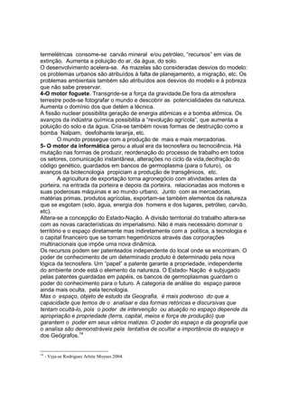 termelétricas consome-se carvão mineral e/ou petróleo, “recursos” em vias de
extinção. Aumenta a poluição do ar, da água, do solo.
O desenvolvimento acelera-se. As mazelas são consideradas desvios do modelo:
os problemas urbanos são atribuídos à falta de planejamento, a migração, etc. Os
problemas ambientais também são atribuídos aos desvios do modelo e à pobreza
que não sabe preservar.
4-O motor foguete. Transgride-se a força da gravidade.De fora da atmosfera
terrestre pode-se fotografar o mundo e descobrir as potencialidades da natureza.
Aumenta o domínio dos que detém a técnica.
A fissão nuclear possibilita geração de energia atômicas e a bomba atômica. Os
avanços da indústria química possibilita a “revolução agrícola”, que aumenta a
poluição do solo e da água. Cria-se também novas formas de destruição como a
bomba Nalpam, desfolhante laranja, etc.
        O mundo prossegue com a produção de mais e mais mercadorias.
5- O motor da informática gerou a atual era da tecnosfera ou tecnociência. Há
mutação nas formas de produzir, reordenação do processo de trabalho em todos
os setores, comunicação instantânea, alterações no ciclo da vida,decifração do
código genético, guardados em bancos de germoplasma (para o futuro), os
avanços da biotecnologia propiciam a produção de transgênicos, etc.
        A agricultura de exportação torna agronegócio com atividades antes da
porteira, na entrada da porteira e depois da porteira, relacionadas aos motores e
suas poderosas máquinas e ao mundo urbano. Junto com as mercadorias,
matérias primas, produtos agrícolas, exportam-se também elementos da natureza
que se esgotam (solo, água, energia dos homens e dos lugares, petróleo, carvão,
etc).
Altera-se a concepção do Estado-Nação. A divisão territorial do trabalho altera-se
com as novas características do imperialismo. Não é mais necessário dominar o
território e o espaço diretamente mas indiretamente com a política, a tecnologia e
o capital financeiro que se tornam hegemônicos através das corporações
multinacionais que impõe uma nova dinâmica.
Os recursos podem ser patenteados independente do local onde se encontram. O
poder de conhecimento de um determinado produto é determinado pela nova
lógica da tecnosfera. Um “papel” a patente garante a propriedade, independente
do ambiente onde está o elemento da natureza. O Estado- Nação é subjugado
pelas patentes guardadas em papéis, os bancos de germoplasmas guardam o
poder do conhecimento para o futuro. A categoria de análise do espaço parece
ainda mais oculta, pela tecnologia.
Mas o espaço, objeto de estudo da Geografia, é mais poderoso do que a
capacidade que temos de o analisar e das formas retóricas e discursivas que
tentam ocultá-lo, pois o poder de intervenção ou atuação no espaço depende da
apropriação e propriedade (terra, capital, meios e força de produção) que
garantem o poder em seus vários matizes. O poder do espaço e da geografia que
o analisa são demonstráveis pela tentativa de ocultar a importância do espaço e
dos Geógrafos.14


14
     - Veja-se Rodrigues Arlete Moyses 2004.
 