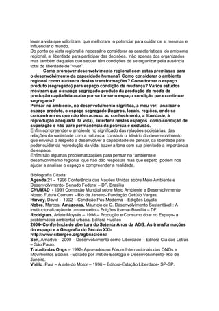 levar a vida que valorizam, que melhoram o potencial para cuidar de si mesmas e
influenciar o mundo.
Do ponto de vista regional é necessário considerar as características do ambiente
regional, a liberdade para participar das decisões, não apenas dos organizados
mas também daqueles que sequer têm condições de se organizar pela ausência
total de liberdade de “viver”.
       Como promover desenvolvimento regional com estas premissas para
o desenvolvimento da capacidade humana? Como considerar o ambiente
regional como alavanca destas transformações? Como tornar o espaço
produto (segregado) para espaço condição de mudança? Vários estudos
mostram que o espaço segregado produto da produção do modo de
produção capitalista acaba por se tornar o espaço condição para continuar
segregado?
Pensar no ambiente, no desenvolvimento significa, a meu ver, analisar o
espaço produto, o espaço segregado (lugares, locais, regiões, onde se
concentram os que não têm acesso ao conhecimento, a liberdade, à
reprodução adequada da vida), interferir nestes espaços como condição de
superação e não para permanência da pobreza e exclusão.
Enfim compreender o ambiente no significado das relações societárias, das
relações da sociedade com a natureza, construir o ideário do desenvolvimento
que envolva o respeito a desenvolver a capacidade de pensar, da liberdade para
poder cuidar da reprodução da vida, trazer a tona com sua plenitude a importância
do espaço.
Enfim são algumas problematizações para pensar no “ambiente e
desenvolvimento regional que não dão respostas mas que espero podem nos
ajudar a analisar o espaço e compreender a realidade.

Bibliografia Citada:
Agenda 21 - 1996 Conferência das Nações Unidas sobre Meio Ambiente e
Desenvolvimento- Senado Federal – DF. Brasília
CNUMAD - 1991 Comissão Mundial sobre Meio Ambiente e Desenvolvimento
Nosso Futuro Comum - Rio de Janeiro- Fundação Getúlio Vargas.
Harvey, David - 1992 – Condição Pós-Moderna – Edições Loyola
Nobre, Marcos; Amazonas, Maurício de C. Desenvolvimento Sustentável : A
institucionalização de um conceito – Edições Ibama- Brasília – DF.
Rodrigues, Arlete Moysés – 1998 – Produção e Consumo do e no Espaço- a
problemática ambiental urbana. Editora Hucitec
2004- Conferência de abertura do Setenta Anos da AGB: As transformações
do espaço e a Geografia do Século XXI-
http://www.cibergeo.org/agbnacional/
Sen, Amartya - 2000 – Desenvolvimento como Liberdade – Editora Cia das Letras
– São Paulo.
Tratado das Ongs – 1992- Aprovados no Fórum Internacionais das ONGs e
Movimentos Sociais –Editado por Inst.de Ecologia e Desenvolvimento- Rio de
Janeiro.
Virilio, Paul – A arte do Motor – 1996 – Editora-Estação Liberdade- SP-SP.
 