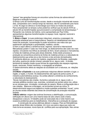 “pensar” das gerações futuras em encontrar outras formas de sobrevivência?
Nega-se a evolução humana?
O tempo curto de transformações sociais, desde a revolução industrial até nossos
dias, comparados com o tempo longo da natureza, não foi considerado pois havia
( e há) fé cega na ciência e na tecnologia que marca os modos de produzir.
Para compreender os tempos curtos podemos verificar que do século XVIII ao
século XX as transformações que provocaram a compressão do tempo/espaço.13
Pensando nos motores da história, como apresentado por Paul Virilio,
apresentamos algumas transformações no espaço: local, regional, nacional e
internacional.
1- Motor a Vapor (e suas poderosas máquinas), propiciou a passagem da
produção artesanal para a maquinofatura. Separou os trabalhadores dos seus
meios de produção, concentração fo poder econômico nas mãos dos que
exploravam (apropriação e propriedade), madeira, carvão.
O trem a vapor alterou a dinâmica local, regional, nacional e internacional.
Mercadorias podem ir cada vez mais longe, os deslocamentos são cada vez mais
rápidos. Circulando nos trilhos as estradas de ferro, levam pessoas e mercadorias,
e fontes de matérias primas para áreas distantes. Antes deste processo a
produção se concentrava próxima às fontes de matérias primas e a velocidade de
deslocamentos que antes era a dos homens e dos animais domesticados.
O ambiente altera-se, queima de madeira, esgotamento de florestas, exploração
da hulha, queima do carvão mineral: poluição do ar, água e solo. A divisão
territorial do trabalho impõe novas formas de organização dos espaços regionais,
locais, nacionais. Portos marítimos e navegação se ampliam.
O desenvolvimento altera as relações da sociedade com a natureza, as relações
sociais.
2-O Motor a Explosão e as suas poderosas máquinas alteram também o lugar, a
região, a nação, o mundo. Os deslocamentos são agora de porta à porta. A
indústria automobilística avança. Os aviões alteram a dinâmica do conhecimento,
a velocidade do deslocamento.
 Novas mercadorias são criadas. Aumenta a poluição do ar, água e solo, a
camada asfáltica recobre ruas, avenidas, constroem-se pontes sobre rios, utiliza-
se as várzeas para circulação, construção do casario. Muda a configuração das e
nas cidades. Altera-se a drenagem, as enchentes tornam-se rotina. O
desenvolvimento segue sua trajetória e impõe questões ambientais “novas”, como
as chuvas ácidas distantes das áreas de concentração da produção industrial
fordista.
3-Motor elétrico -origem das turbinas favoreceu a eletrificação, a comunicação,
edificação em altura com uma mesma base de solo urbano (solo criado),
desaparece o escuro. O trabalho pode ser executado dia e noite mesmo que
ocasione problemas para os trabalhadores. Intensifica-se a produção do espaço.
        A construção de usinas elétricas alteram o espaço. Para as Hidroelétricas
grandes áreas férteis são inundadas. Um novo uso para a água que cada vez
mais torna-se escassa, novos tipos de conflitos para sua apropriação. Nas usinas


13
     - Veja-se Harvey, David 1992
 