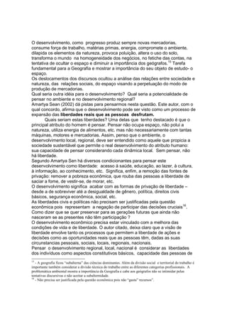 O desenvolvimento, como progresso produz sempre novas mercadorias,
consume força de trabalho, matérias primas, energia, compromete o ambiente,
dilapida os elementos da natureza, provoca poluição, altera o uso do solo,
transforma o mundo na homogeneidade dos negócios, no fetiche das contas, na
tentativa de ocultar o espaço e diminuir a importância dos geógrafos.15 Tarefa
fundamental para a Geografia e mostrar a importância do seu objeto de estudo- o
espaço.
Os deslocamentos dos discursos ocultou a análise das relações entre sociedade e
natureza, das relações sociais, do espaço visando a perpetuação do modo de
produção de mercadorias.
Qual seria outra idéia para o desenvolvimento? Qual seria a potencialidade de
pensar no ambiente e no desenvolvimento regional?
Amartya Sean (2002) dá pistas para pensarmos nesta questão. Este autor, com o
qual concordo, afirma que o desenvolvimento pode ser visto como um processo de
expansão das liberdades reais que as pessoas desfrutam.
       Quais seriam estas liberdades? Uma delas que tenho destacado é que o
principal atributo do homem é pensar. Pensar não ocupa espaço, não polui a
natureza, utiliza energia de alimentos, etc. mas não necessariamente com tantas
máquinas, motores e mercadorias. Assim, penso que o ambiente, o
desenvolvimento local, regional, deve ser entendido como aquele que propicia a
sociedade sustentável que permite o real desenvolvimento do atributo humano:
sua capacidade de pensar considerando cada dinâmica local. Sem pensar, não
há liberdade.
Segundo Amartya Sen há diversos condicionantes para pensar este
desenvolvimento como liberdade: acesso à saúde, educação, ao lazer, à cultura,
à informação, ao conhecimento, etc. Significa, enfim, a remoção das fontes de
privação: remover a pobreza econômica, que rouba das pessoas a liberdade de
saciar a fome, de vestir-se, de morar, etc.
O desenvolvimento significa acabar com as formas de privação de liberdade –
desde a de sobreviver até a desigualdade de gênero, política, direitos civis
básicos, segurança econômica, social, etc.
As liberdades civis e políticas não precisam ser justificadas pela questão
econômica pois representam a negação de participar das decisões cruciais16.
Como dizer que se quer preservar para as gerações futuras que ainda não
nasceram se as presentes não têm participação ?
O desenvolvimento econômico precisa estar vinculado com a melhora das
condições de vida e de liberdade. O autor citado, deixa claro que a visão de
liberdade envolve tanto os processos que permitem a liberdade de ações e
decisões como as oportunidades reais que as pessoas têm, dadas as suas
circunstancias pessoais, sociais, locais, regionais, nacionais.
Pensar o desenvolvimento regional, local, nacional é considerar as liberdades
dos indivíduos como aspectos constitutivos básicos, capacidade das pessoas de
15
   - A geografia ficou “subalterna” das ciências dominantes. Além da divisão social e territorial do trabalho é
importante também considerar a divisão técnica do trabalho entre as diferentes categorias profissionais. A
problemática ambiental mostra a importância da Geografia e cabe aos geógrafos não se intimidar pelas
tentativas discursivas e não aceitar a subalternidade.
16
   - Não precisa ser justificada pela questão econômica pois não “gasta” recursos”.
 