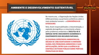 AMBIENTE E DESENVOLVIMENTO SUSTENTÁVEL
No mesmo ano, a Organização das Nações Unidas
(ONU) promoveu sua primeira conferência sobre o
meio ambiente humano – a CONFERÊNCIA DE
ESTOCOLMO.
Nela, foram responsabilizados a industrialização, a
explosão demográfica e o crescimento urbano
pelos problemas ambientais e DISCUTIU-SE O
IMPASSE ENTRE CRESCIMENTO ECONÔMICO E
ESGOTAMENTO DOS RECURSOS NATURAIS.
AS DIVERSAS CATÁSTROFES AMBIENTAIS DA
DÉCADA DE 1980 ACENTUARAM A DIMENSÃO
GLOBAL DOS PROBLEMAS AMBIENTAIS E SUAS
ARTICULAÇÕES, ENTRE ELAS A AUSÊNCIA DE
CONTROLE DO PODER PÚBLICO SOBRE PRÁTICAS
PRODUTIVAS DE RISCO.
 