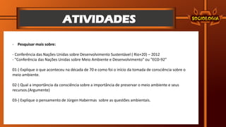 ATIVIDADES
- Pesquisar mais sobre:
- Conferência das Nações Unidas sobre Desenvolvimento Sustentável ( Rio+20) – 2012
- "Conferência das Nações Unidas sobre Meio Ambiente e Desenvolvimento" ou "ECO-92"
01-) Explique o que aconteceu na década de 70 e como foi o início da tomada de consciência sobre o
meio ambiente.
02-) Qual a importância da consciência sobre a importância de preservar o meio ambiente e seus
recursos.(Argumente)
03-) Explique o pensamento de Jürgen Habermas sobre as questões ambientais.
 