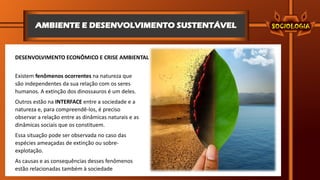 AMBIENTE E DESENVOLVIMENTO SUSTENTÁVEL
DESENVOLVIMENTO ECONÔMICO E CRISE AMBIENTAL
Existem fenômenos ocorrentes na natureza que
são independentes da sua relação com os seres
humanos. A extinção dos dinossauros é um deles.
Outros estão na INTERFACE entre a sociedade e a
natureza e, para compreendê-los, é preciso
observar a relação entre as dinâmicas naturais e as
dinâmicas sociais que os constituem.
Essa situação pode ser observada no caso das
espécies ameaçadas de extinção ou sobre-
explotação.
As causas e as consequências desses fenômenos
estão relacionadas também à sociedade
 