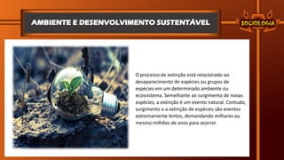 AMBIENTE E DESENVOLVIMENTO SUSTENTÁVEL
O processo de extinção está relacionado ao
desaparecimento de espécies ou grupos de
espécies em um determinado ambiente ou
ecossistema. Semelhante ao surgimento de novas
espécies, a extinção é um evento natural. Contudo,
surgimento e a extinção de espécies são eventos
extremamente lentos, demandando milhares ou
mesmo milhões de anos para ocorrer.
 