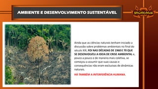 AMBIENTE E DESENVOLVIMENTO SUSTENTÁVEL
Ainda que as ciências naturais tenham iniciado a
discussão sobre problemas ambientais no final do
século XIX, FOI NAS DÉCADAS DE 1960 E 70 QUE
SE DESENVOLVEU A IDEIA DE CRISE AMBIENTAL e,
pouco a pouco e de maneira mais coletiva, se
começou a assumir que suas causas e
consequências não eram exclusivas de dinâmicas
naturais.
HÁ TAMBÉM A INTERFERÊNCIA HUMANA.
 