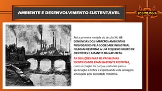 AMBIENTE E DESENVOLVIMENTO SUSTENTÁVEL
Até a primeira metade do século XX, AS
DENÚNCIAS DOS IMPACTOS AMBIENTAIS
PROVOCADOS PELA SOCIEDADE INDUSTRIAL
FICARAM RESTRITAS A UM PEQUENO GRUPO DE
CIENTISTAS E AMANTES DA NATUREZA.
AS SOLUÇÕES PARA OS PROBLEMAS
IDENTIFICADOS ERAM BASTANTE RESTRITAS,
como a criação de parques naturais para a
apreciação estética e espiritual da vida selvagem
ameaçada pela sociedade moderna.
 