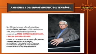 AMBIENTE E DESENVOLVIMENTO SUSTENTÁVEL
Nas Ciências Humanas, o filósofo e sociólogo
alemão JÜRGEN HABERMAS (1929- ) atribuiu, em
1968, a responsabilidade dos problemas
ambientais ao MODO DE PRODUÇÃO CAPITALISTA
E À BUSCA ILIMITADA DE LUCRO.
Para ele, O CRESCIMENTO DA PRODUÇÃO, ALIADO
AO CRESCIMENTO DA POPULAÇÃO,
ENCONTRARIA UM LIMITE COLOCADO PELA
CAPACIDADE BIOLÓGICA DO AMBIENTE.
 