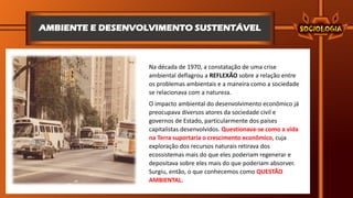 AMBIENTE E DESENVOLVIMENTO SUSTENTÁVEL
Na década de 1970, a constatação de uma crise
ambiental deflagrou a REFLEXÃO sobre a relação entre
os problemas ambientais e a maneira como a sociedade
se relacionava com a natureza.
O impacto ambiental do desenvolvimento econômico já
preocupava diversos atores da sociedade civil e
governos de Estado, particularmente dos países
capitalistas desenvolvidos. Questionava-se como a vida
na Terra suportaria o crescimento econômico, cuja
exploração dos recursos naturais retirava dos
ecossistemas mais do que eles poderiam regenerar e
depositava sobre eles mais do que poderiam absorver.
Surgiu, então, o que conhecemos como QUESTÃO
AMBIENTAL.
 