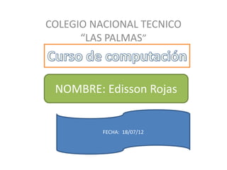 COLEGIO NACIONAL TECNICO
      “LAS PALMAS”



 NOMBRE: Edisson Rojas


          FECHA: 18/07/12
 