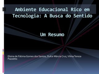 Ambiente Educacional Rico em Tecnologia: A Busca do SentidoUm Resumo  Eloina de Fátima Gomes dos Santos, Dulce Márcia Cruz, Vilma Tereza Pazzetto 