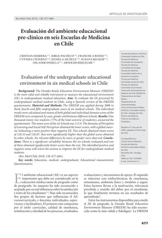 artículo de investigación
 rev Med chile 2010; 138: 677-684




    Evaluación del ambiente educacional
   pre-clínico en seis Escuelas de Medicina
                   en Chile
                                                                                           1
                                                                                            Escuela de Medicina, Pontificia
    CRISTIAN HERRERA1,7,a, JORGE PACHECO2,7,a, FRANCISCA ROSSO3,7,b,                       universidad católica de chile.
    CYNTHIA CISTERNA4,7,b, DANIELA AICHELE5,7,b, SUSANA BECKER6,7,b,                       2
                                                                                             escuela de Medicina,
            OSLANDO PADILLA1,8,c, ARNOLDO RIQUELME1,9                                      universidad de concepción.
                                                                                           3
                                                                                             escuela de Medicina,
                                                                                           universidad de santiago.
                                                                                           4
                                                                                             escuela de Medicina,
                                                                                           universidad católica de la

      Evaluation of the undergraduate educational                                          santísima concepción.
                                                                                           5
                                                                                             escuela de Medicina,

     environment in six medical schools in Chile                                           universidad austral de chile.
                                                                                           6
                                                                                             escuela de Medicina,
                                                                                           universidad de la Frontera.
     Background: The Dundee Ready Education Environment Measure (DREEM)                    7
                                                                                             asociación de estudiantes de
                                                                                           Medicina de chile (aseMecH).
is the most valid and reliable instrument to measure the educational environment           8
                                                                                             departamento de salud
(EE) in undergraduate medical education. Aim: To evaluate the EE perceived by              Pública,
undergraduate medical students in Chile, using a Spanish version of the DREEM              9
                                                                                             departamento de
                                                                                           gastroenterología,
questionnaire. Material and Methods: The DREEM was applied during 2008 in
                                                                                           centro de educación Médica,
third, fourth and fifth undergraduate years of six medical schools. The individual         Pontificia Universidad Católica
results were calculated and means of both global and individual domain scores of the       de chile. santiago de chile.
                                                                                           a
DREEM were compared, by year, gender and between different Schools. Results: One           b
                                                                                             interno de Medicina.
                                                                                             alumno de Medicina.
thousand ninety two students (77% of the total universe of students), answered the         c
                                                                                             estadístico.
questionnaire. The mean score of the six Schools was 113.9. The domains of Perception
of Learning and Social Self-Perception obtained the lower scores, with a global outco-     recibido el 12 de junio de
me indicating a more positive than negative EE. Two schools obtained mean scores           2009, aceptado el 26 de mayo
                                                                                           de 2010.
of 128.32 and 126.87, that were significantly higher than the global scores obtained
by other schools. No relevant differences by years or gender were observed. Conclu-        correspondencia a:
sions: There is a significant variability between the six schools evaluated and two        cristian Herrera riquelme
                                                                                           escuela de Medicina
of these obtained significantly better scores than the rest. The identified positive and
                                                                                           Pontificia Universidad Católica
negative areas will orient the actions to improve the EE for undergraduate medical         de chile.
students.                                                                                  Marcoleta 367, santiago,
     (Rev Med Chile 2010; 138: 677-684).                                                   chile.
                                                                                           teléfonos: 56-2-3543820
     Key words: Education, medical, undergraduate; Educational measurement;                e-mail: crherrer@uc.cl
Questionnaires.




E
       l ambiente educacional (AE) es un aspecto             evaluaciones y mecanismos de apoyo. El segundo
       importante que debe ser considerado en la             se relaciona con estilos/técnicas de enseñanza,
       educación médica tanto de pregrado como               entusiasmo, ambiente físico y modelos a seguir.
de postgrado. Su impacto ha sido reconocido y                Estos factores llevan a la motivación, relevancia
aceptado por su real influencia sobre la satisfacción        percibida y sentido del deber por el estudiante,
y éxito de los estudiantes1-3. Han sido reconocidos          lo que finalmente termina en sus resultados de
dos grupos de factores que influencian el AE:                aprendizaje4.
cursos/currículo, y docentes individuales, super-               Entre los instrumentos disponibles para medir
visores y facilitadores. El primero está compuesto           el AE de pregrado, la Dundee Ready Education
por el estilo curricular, calidad de enseñanza,              Environment Measure (DREEM) ha sido recono-
señalización y claridad de los procesos, resultados,         cida como la más válida y fidedigna5. La DREEM


                                                                                                                     677
 