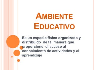 AMBIENTE
EDUCATIVO
Es un espacio físico organizado y
distribuido de tal manera que
proporcione el acceso al
conocimiento de actividades y al
aprendizaje
 