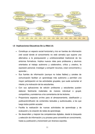 I.5 Implicaciones Educativas De La Web 2.0.
• Constituye un espacio social horizontal y rico en fuentes de información
(red social donde el conocimiento no está cerrado) que supone una
alternativa a la jerarquización y unidirecionalidad tradicional de los
entornos formativos. Implica nuevos roles para profesores y alumnos
orientados al trabajo autónomo y colaborativo, crítico y creativo, la
expresión personal, investigar y compartir recursos, crear conocimiento y
aprender...
• Sus fuentes de información (aunque no todas fiables) y canales de
comunicación facilitan un aprendizaje más autónomo y permiten una
mayor participación en las actividades grupales, que suele aumentar el
interés y la motivación de los estudiantes.
• Con sus aplicaciones de edición profesores y estudiantes pueden
elaborar fácilmente materiales de manera individual o grupal,
compartirlos y someternos a los comentarios de los lectores.
• Proporciona espacios on-line para el almacenamiento, clasificación y
publicación/difusión de contenidos textuales y audiovisuales, a los que
luego todos podrán acceder.
• Facilita la realización de nuevas actividades de aprendizaje y de
evaluación y la creación de redes de aprendizaje.
• Se desarrollan y mejoran las competencias digitales, desde la búsqueda
y selección de información y su proceso para convertirla en conocimiento,
hasta su publicación y transmisión por diversos soportes.
11
 