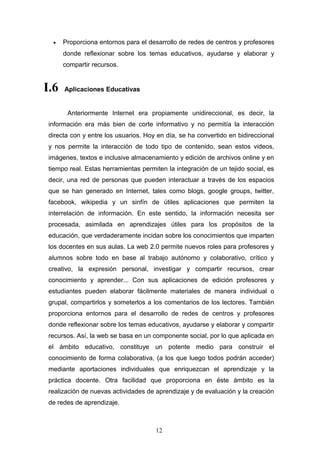 • Proporciona entornos para el desarrollo de redes de centros y profesores
donde reflexionar sobre los temas educativos, ayudarse y elaborar y
compartir recursos.
I.6 Aplicaciones Educativas
Anteriormente Internet era propiamente unidireccional, es decir, la
información era más bien de corte informativo y no permitía la interacción
directa con y entre los usuarios. Hoy en día, se ha convertido en bidireccional
y nos permite la interacción de todo tipo de contenido, sean estos videos,
imágenes, textos e inclusive almacenamiento y edición de archivos online y en
tiempo real. Estas herramientas permiten la integración de un tejido social, es
decir, una red de personas que pueden interactuar a través de los espacios
que se han generado en Internet, tales como blogs, google groups, twitter,
facebook, wikipedia y un sinfín de útiles aplicaciones que permiten la
interrelación de información. En este sentido, la información necesita ser
procesada, asimilada en aprendizajes útiles para los propósitos de la
educación, que verdaderamente incidan sobre los conocimientos que imparten
los docentes en sus aulas. La web 2.0 permite nuevos roles para profesores y
alumnos sobre todo en base al trabajo autónomo y colaborativo, crítico y
creativo, la expresión personal, investigar y compartir recursos, crear
conocimiento y aprender... Con sus aplicaciones de edición profesores y
estudiantes pueden elaborar fácilmente materiales de manera individual o
grupal, compartirlos y someterlos a los comentarios de los lectores. También
proporciona entornos para el desarrollo de redes de centros y profesores
donde reflexionar sobre los temas educativos, ayudarse y elaborar y compartir
recursos. Así, la web se basa en un componente social, por lo que aplicada en
el ámbito educativo, constituye un potente medio para construir el
conocimiento de forma colaborativa, (a los que luego todos podrán acceder)
mediante aportaciones individuales que enriquezcan el aprendizaje y la
práctica docente. Otra facilidad que proporciona en éste ámbito es la
realización de nuevas actividades de aprendizaje y de evaluación y la creación
de redes de aprendizaje.
12
 