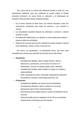 Tal y como cita en su artículo Pere Marqués Graells La web 2.0 y sus
aplicaciones didácticas, para que realmente se pueda realizar el trabajo
educativo individual o en grupo frente un ordenador y el ciberespacio se
requieren unas premisas básicas infraestructurales:
• En el centro docente se debe tener una intranet educativa, aulas con
ordenadores suficientes para todos los alumnos y con conexión a
internet.
• Los estudiantes necesitan disponer de ordenador y conexión a internet
también en casa.
• El profesorado deberá tener a su alcance un buen equipo para realizar y
preparar todas las actividades.
• Disponer de recursos para que los ciudadanos puedan acceder a internet
como bibliotecas, centros cívicos, zonas wifi, etc.
Así mismo, los estudiantes y el profesorado tienen que tener unas
competencias mínimas para usar bien los recursos que la web ofrece.
• Estudiantes
o Competencias digitales: saber navegar (buscar, valorar y
seleccionar), expresarse y comunicarse con otros en el
ciberespacio, conocer los riesgos (plagio, spam, falsedad)
o Competencias sociales: saber trabajar en equipo con respeto y
responsabilidad.
o Otras: capacidad de crítica, creatividad, capacidad de resolución
de problemas, iniciativa y aprendizaje autónomo, etc.
• Profesorado
o Competencias digitales: las mismas que los estudiantes.
o Competencias didácticas: aplicar modelos de uso de las
aplicaciones web 2.0 bien contextualizados.
o Conocimiento de las reglas claras en cuanto a la utilización de los
recursos.
o Actitud favorable hacia la integración de las TIC en su actividad
docente diaria y del tiempo que ello requiere.
13
 