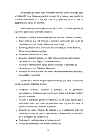 Por ejemplo, se podría subir y compartir archivos online en google docs
o tribalos [6], crear blogs con escritos formales de la materia, usar escritorios
virtuales como tribalos [7] o Eyeos[8] o utilizar google maps [9] en la clase de
geografía para ubicar los alumnos.
Además el conjunto de aplicaciones de la Web 2.0 permite ejecutar las
siguientes acciones en el ámbito educativo:
• Podemos compartir información (Derechos de Autor Creative Commons).
• Subir archivos a la red (Publicar y compartir información por medio de
herramientas como: Scribd, Slideshare, entre otras).
• Escribir (Colaborar en la producción de contenidos por medio de Wikis,
Blogs entre otras herramientas).
• Re-escribir la información (Editar).
• Escuchar y hablar (Participar en video o teleconferencias por medio de
herramientas como: Skype, Youtube entre otras).
• Recuperar información (A través de folcsonomías[10] por medio de
herramientas como: Delicious, Meneame).
• Participar en redes sociales (Por medio de herramientas como: Myspace,
Second Life, Facebook).
A partir de lo anterior los principales beneficios que tiene la educación
con la integración de la Web 2.0 son:
• Compartir, cooperar, colaborar y participar, en la generación,
investigación y divulgación del conocimiento desde lo individual hasta lo
grupal o viceversa.
• Permitir al estudiante generar competencias en el campo tecnológico e
informático, como un nuevo requerimiento que hoy en día exige al
profesional del futuro, aprender a aprender.
• Creación de redes virtuales de saberes y de investigación entre los
diferentes actores educativos, que permita la interrelación e interacción
en la producción de conocimiento.
• Participación multidireccional a través de la red.
• Ritmos de aprendizajes individuales y colectivos.
14
 