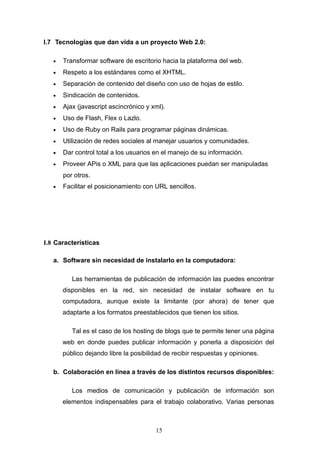 I.7 Tecnologías que dan vida a un proyecto Web 2.0:
• Transformar software de escritorio hacia la plataforma del web.
• Respeto a los estándares como el XHTML.
• Separación de contenido del diseño con uso de hojas de estilo.
• Sindicación de contenidos.
• Ajax (javascript ascincrónico y xml).
• Uso de Flash, Flex o Lazlo.
• Uso de Ruby on Rails para programar páginas dinámicas.
• Utilización de redes sociales al manejar usuarios y comunidades.
• Dar control total a los usuarios en el manejo de su información.
• Proveer APis o XML para que las aplicaciones puedan ser manipuladas
por otros.
• Facilitar el posicionamiento con URL sencillos.
I.8 Características
a. Software sin necesidad de instalarlo en la computadora:
Las herramientas de publicación de información las puedes encontrar
disponibles en la red, sin necesidad de instalar software en tu
computadora, aunque existe la limitante (por ahora) de tener que
adaptarte a los formatos preestablecidos que tienen los sitios.
Tal es el caso de los hosting de blogs que te permite tener una página
web en donde puedes publicar información y ponerla a disposición del
público dejando libre la posibilidad de recibir respuestas y opiniones.
b. Colaboración en línea a través de los distintos recursos disponibles:
Los medios de comunicación y publicación de información son
elementos indispensables para el trabajo colaborativo. Varias personas
15
 