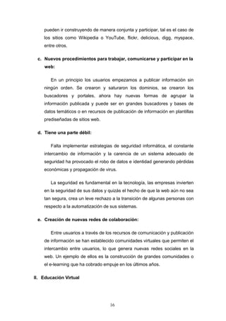 pueden ir construyendo de manera conjunta y participar, tal es el caso de
los sitios como Wikipedia o YouTube, flickr, delicious, digg, myspace,
entre otros.
c. Nuevos procedimientos para trabajar, comunicarse y participar en la
web:
En un principio los usuarios empezamos a publicar información sin
ningún orden. Se crearon y saturaron los dominios, se crearon los
buscadores y portales, ahora hay nuevas formas de agrupar la
información publicada y puede ser en grandes buscadores y bases de
datos temáticos o en recursos de publicación de información en plantillas
prediseñadas de sitios web.
d. Tiene una parte débil:
Falta implementar estrategias de seguridad informática, el constante
intercambio de información y la carencia de un sistema adecuado de
seguridad ha provocado el robo de datos e identidad generando pérdidas
económicas y propagación de virus.
La seguridad es fundamental en la tecnología, las empresas invierten
en la seguridad de sus datos y quizás el hecho de que la web aún no sea
tan segura, crea un leve rechazo a la transición de algunas personas con
respecto a la automatización de sus sistemas.
e. Creación de nuevas redes de colaboración:
Entre usuarios a través de los recursos de comunicación y publicación
de información se han establecido comunidades virtuales que permiten el
intercambio entre usuarios, lo que genera nuevas redes sociales en la
web. Un ejemplo de ellos es la construcción de grandes comunidades o
el e-learning que ha cobrado empuje en los últimos años.
II. Educación Virtual
16
 