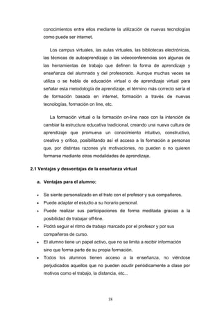 conocimientos entre ellos mediante la utilización de nuevas tecnologías
como puede ser internet.
Los campus virtuales, las aulas virtuales, las bibliotecas electrónicas,
las técnicas de autoaprendizaje o las videoconferencias son algunas de
las herramientas de trabajo que definen la forma de aprendizaje y
enseñanza del alumnado y del profesorado. Aunque muchas veces se
utiliza o se habla de educación virtual o de aprendizaje virtual para
señalar esta metodología de aprendizaje, el término más correcto sería el
de formación basada en internet, formación a través de nuevas
tecnologías, formación on line, etc.
La formación virtual o la formación on-line nace con la intención de
cambiar la estructura educativa tradicional, creando una nueva cultura de
aprendizaje que promueva un conocimiento intuitivo, constructivo,
creativo y crítico, posibilitando así el acceso a la formación a personas
que, por distintas razones y/o motivaciones, no pueden o no quieren
formarse mediante otras modalidades de aprendizaje.
2.1 Ventajas y desventajas de la enseñanza virtual
a. Ventajas para el alumno:
• Se siente personalizado en el trato con el profesor y sus compañeros.
• Puede adaptar el estudio a su horario personal.
• Puede realizar sus participaciones de forma meditada gracias a la
posibilidad de trabajar off-line.
• Podrá seguir el ritmo de trabajo marcado por el profesor y por sus
compañeros de curso.
• El alumno tiene un papel activo, que no se limita a recibir información
sino que forma parte de su propia formación.
• Todos los alumnos tienen acceso a la enseñanza, no viéndose
perjudicados aquellos que no pueden acudir periódicamente a clase por
motivos como el trabajo, la distancia, etc...
18
 