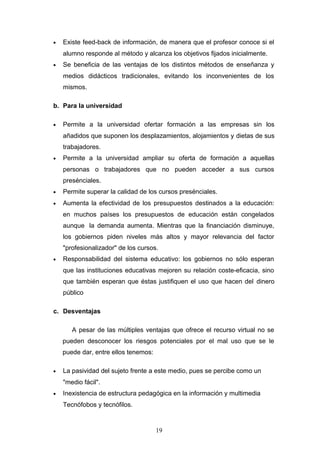 • Existe feed-back de información, de manera que el profesor conoce si el
alumno responde al método y alcanza los objetivos fijados inicialmente.
• Se beneficia de las ventajas de los distintos métodos de enseñanza y
medios didácticos tradicionales, evitando los inconvenientes de los
mismos.
b. Para la universidad
• Permite a la universidad ofertar formación a las empresas sin los
añadidos que suponen los desplazamientos, alojamientos y dietas de sus
trabajadores.
• Permite a la universidad ampliar su oferta de formación a aquellas
personas o trabajadores que no pueden acceder a sus cursos
presénciales.
• Permite superar la calidad de los cursos presénciales.
• Aumenta la efectividad de los presupuestos destinados a la educación:
en muchos países los presupuestos de educación están congelados
aunque la demanda aumenta. Mientras que la financiación disminuye,
los gobiernos piden niveles más altos y mayor relevancia del factor
"profesionalizador" de los cursos.
• Responsabilidad del sistema educativo: los gobiernos no sólo esperan
que las instituciones educativas mejoren su relación coste-eficacia, sino
que también esperan que éstas justifiquen el uso que hacen del dinero
público
c. Desventajas
A pesar de las múltiples ventajas que ofrece el recurso virtual no se
pueden desconocer los riesgos potenciales por el mal uso que se le
puede dar, entre ellos tenemos:
• La pasividad del sujeto frente a este medio, pues se percibe como un
"medio fácil".
• Inexistencia de estructura pedagógica en la información y multimedia
Tecnófobos y tecnófilos.
19
 