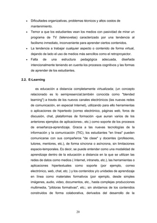 • Dificultades organizativas, problemas técnicos y altos costos de
mantenimiento.
• Temor a que los estudiantes vean los medios con pasividad de mirar un
programa de TV (telenovelas) caracterizado por una tendencia al
facilismo inmediato, inconveniente para aprender ciertos contenidos.
• La tendencia a trabajar cualquier aspecto o contenido de forma virtual,
dejando de lado el uso de medios más sencillos como el retroproyector.
• Falta de una estructura pedagógica adecuada, diseñada
intencionalmente teniendo en cuenta los procesos cognitivos y las formas
de aprender de los estudiantes.
2.2. E-Learning
es educación a distancia completamente virtualizada; (un concepto
relacionado es lo semipresencial,también conocida como "blended
learning") a través de los nuevos canales electrónicos (las nuevas redes
de comunicación, en especial Internet), utilizando para ello herramientas
o aplicaciones de hipertexto (correo electrónico, páginas web, foros de
discusión, chat, plataformas de formación -que aunan varios de los
anteriores ejemplos de aplicaciones-, etc.) como soporte de los procesos
de enseñanza-aprendizaje. Gracia a las nuevas tecnologías de la
información y la comunicación (TIC), los estudiantes "en línea" pueden
comunicarse con sus compañeros "de clase" y docentes (profesores,
tutores, mentores, etc.), de forma síncrona o asíncrona, sin limitaciones
espacio-temporales. Es decir, se puede entender como una modalidad de
aprendizaje dentro de la educación a distancia en la que se utilizan las
redes de datos como medios ( Internet, intranets, etc.), las herramientas o
aplicaciones hipertextuales como soporte (por ejemplo, correo
electrónico, web, chat, etc. ) y los contenidos y/o unidades de aprendizaje
en línea como materiales formativos (por ejemplo, desde simples
imágenes, audio, video, documentos, etc., hasta complejas producciones
multimedia, "píldoras formativas", etc.; sin olvidarnos de los contenidos
construidos de forma colaborativa, derivados del desarrollo de la
20
 