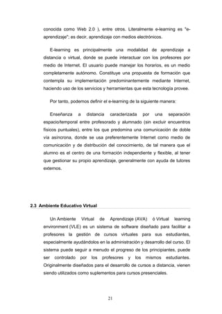 conocida como Web 2.0 ), entre otros. Literalmente e-learning es "e-
aprendizaje"; es decir, aprendizaje con medios electrónicos.
E-learning es principalmente una modalidad de aprendizaje a
distancia o virtual, donde se puede interactuar con los profesores por
medio de Internet. El usuario puede manejar los horarios, es un medio
completamente autónomo. Constituye una propuesta de formación que
contempla su implementación predominantemente mediante Internet,
haciendo uso de los servicios y herramientas que esta tecnología provee.
Por tanto, podemos definir el e-learning de la siguiente manera:
Enseñanza a distancia caracterizada por una separación
espacio/temporal entre profesorado y alumnado (sin excluir encuentros
físicos puntuales), entre los que predomina una comunicación de doble
vía asíncrona, donde se usa preferentemente Internet como medio de
comunicación y de distribución del conocimiento, de tal manera que el
alumno es el centro de una formación independiente y flexible, al tener
que gestionar su propio aprendizaje, generalmente con ayuda de tutores
externos.
2.3 Ambiente Educativo Virtual
Un Ambiente Virtual de Aprendizaje (AVA) ó Virtual learning
environment (VLE) es un sistema de software diseñado para facilitar a
profesores la gestión de cursos virtuales para sus estudiantes,
especialmente ayudándolos en la administración y desarrollo del curso. El
sistema puede seguir a menudo el progreso de los principiantes, puede
ser controlado por los profesores y los mismos estudiantes.
Originalmente diseñados para el desarrollo de cursos a distancia, vienen
siendo utilizados como suplementos para cursos presenciales.
21
 