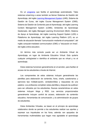 Es un programa que facilita el aprendizaje automatizado. Tales
sistemas e-learning a veces también se llaman Sistemas de Gestión del
Aprendizaje, del inglés Learning Management System (LMS), Sistema de
Gestión de Curso, del inglés Course Management System (CMS),
Sistema de Gestión de Contenido para el Aprendizaje, del inglés Learning
Content Management System (LCMS), Ambientes de Aprendizaje
Gestionado, del inglés Managed Learning Environment (MLE), Sistema
de Apoyo al Aprendizaje, del inglés Learning Support System (LSS) o
Plataforma de Aprendizaje, del inglés Learning Platform (LP); es un
medio de educación llamado "comunicación mediante el computador", del
inglés computer-mediated communication (CMC) o "educación en línea",
del inglés online education.
Un término más correcto puede ser un Ambiente Virtual de
Aprendizaje, en lugar de Ambiente Educativo Virtual. Esto quitaría
cualquier ambigüedad e identifica el ambiente que es virtual y no el
aprendizaje.
Estos sistemas funcionan generalmente en el servidor, para facilitar el
acceso de los estudiantes a través de Internet.
Los componentes de estos sistemas incluyen generalmente las
plantillas para elaboración de contenido, foros, charla, cuestionarios y
ejercicios tipo múltiple-opción, verdadero/falso y respuestas de una
palabra. Los profesores completan estas plantillas y después las publican
para ser utilizados por los estudiantes. Nuevas características en estos
sistemas incluyen blogs y RSS. Los servicios proporcionados
generalmente incluyen control de acceso, elaboración de contenido
educativo, herramientas de comunicación, y la administración de grupos
de estudiantes.
Estos Ambientes Virtuales, se basan en el principio de aprendizaje
colaborativo donde se permite a los estudiantes realizar sus aportes y
expresar sus inquietudes en los foros, además van apoyados de
herramientas multimediales que hagan mas agradable el aprendizaje
22
 