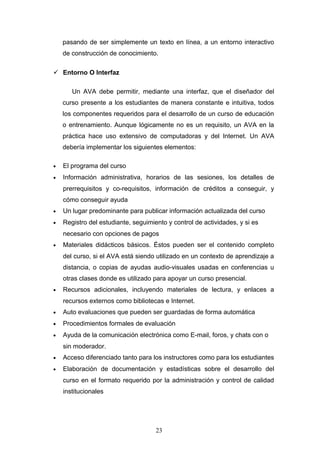 pasando de ser simplemente un texto en línea, a un entorno interactivo
de construcción de conocimiento.
 Entorno O Interfaz
Un AVA debe permitir, mediante una interfaz, que el diseñador del
curso presente a los estudiantes de manera constante e intuitiva, todos
los componentes requeridos para el desarrollo de un curso de educación
o entrenamiento. Aunque lógicamente no es un requisito, un AVA en la
práctica hace uso extensivo de computadoras y del Internet. Un AVA
debería implementar los siguientes elementos:
• El programa del curso
• Información administrativa, horarios de las sesiones, los detalles de
prerrequisitos y co-requisitos, información de créditos a conseguir, y
cómo conseguir ayuda
• Un lugar predominante para publicar información actualizada del curso
• Registro del estudiante, seguimiento y control de actividades, y si es
necesario con opciones de pagos
• Materiales didácticos básicos. Éstos pueden ser el contenido completo
del curso, si el AVA está siendo utilizado en un contexto de aprendizaje a
distancia, o copias de ayudas audio-visuales usadas en conferencias u
otras clases donde es utilizado para apoyar un curso presencial.
• Recursos adicionales, incluyendo materiales de lectura, y enlaces a
recursos externos como bibliotecas e Internet.
• Auto evaluaciones que pueden ser guardadas de forma automática
• Procedimientos formales de evaluación
• Ayuda de la comunicación electrónica como E-mail, foros, y chats con o
sin moderador.
• Acceso diferenciado tanto para los instructores como para los estudiantes
• Elaboración de documentación y estadísticas sobre el desarrollo del
curso en el formato requerido por la administración y control de calidad
institucionales
23
 