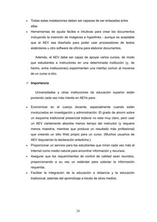 • Todas estas instalaciones deben ser capaces de ser enlazadas entre
ellas
• Herramientas de ayuda fáciles e intuitivas para crear los documentos
incluyendo la inserción de imágenes e hyperlinks - aunque es aceptable
que el AEV sea diseñado para poder usar procesadores de textos
estándares u otro software de oficina para elaborar documentos.
Además, el AEV debe ser capaz de apoyar varios cursos, de modo
que estudiantes e instructores en una determinada institución (y, de
hecho, entre instituciones) experimenten una interfaz común al moverse
de un curso a otro.
 Importancia
Universidades y otras instituciones de educación superior están
poniendo cada vez más interés en AEVs para:
• Economizar en el cuerpo docente, especialmente cuando están
involucrados en investigación y administración. El grado de ahorro sobre
un esquema tradicional presencial todavía no esta muy claro, pero usar
un AEV ciertamente absorbe menos tiempo del instructor (y requiere
menos maestría, mientras que produce un resultado más profesional)
que creando un sitio Web propio para un curso. (Muchos usuarios de
AEV disputarían la declaración antedicha.)
• Proporcionar un servicio para los estudiantes que miran cada vez más al
Internet como medio natural para encontrar información y recursos.
• Asegurar que los requerimientos de control de calidad sean reunidos,
proporcionando a su vez un estándar para colectar la información
requerida.
• Facilitar la integración de la educación a distancia y la educación
tradicional, además del aprendizaje a través de otros medios.
24
 