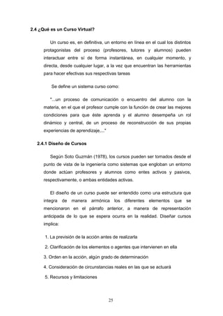 2.4 ¿Qué es un Curso Virtual?
Un curso es, en definitiva, un entorno en línea en el cual los distintos
protagonistas del proceso (profesores, tutores y alumnos) pueden
interactuar entre sí de forma instantánea, en cualquier momento, y
directa, desde cualquier lugar, a la vez que encuentran las herramientas
para hacer efectivas sus respectivas tareas
Se define un sistema curso como:
"...un proceso de comunicación o encuentro del alumno con la
materia, en el que el profesor cumple con la función de crear las mejores
condiciones para que éste aprenda y el alumno desempeña un rol
dinámico y central, de un proceso de reconstrucción de sus propias
experiencias de aprendizaje,..."
2.4.1 Diseño de Cursos
Según Soto Guzmán (1978), los cursos pueden ser tomados desde el
punto de vista de la ingeniería como sistemas que engloban un entorno
donde actúan profesores y alumnos como entes activos y pasivos,
respectivamente, o ambas entidades activas.
El diseño de un curso puede ser entendido como una estructura que
integra de manera armónica los diferentes elementos que se
mencionaron en el párrafo anterior, a manera de representación
anticipada de lo que se espera ocurra en la realidad. Diseñar cursos
implica:
1. La previsión de la acción antes de realizarla
2. Clarificación de los elementos o agentes que intervienen en ella
3. Orden en la acción, algún grado de determinación
4. Consideración de circunstancias reales en las que se actuará
5. Recursos y limitaciones
25
 