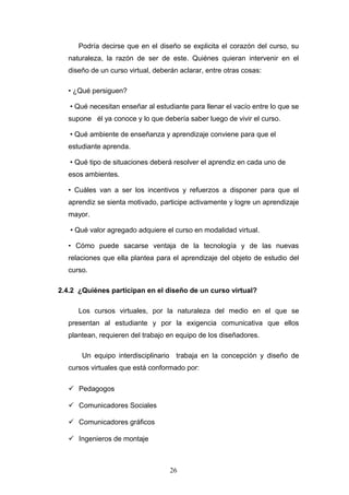 Podría decirse que en el diseño se explicita el corazón del curso, su
naturaleza, la razón de ser de este. Quiénes quieran intervenir en el
diseño de un curso virtual, deberán aclarar, entre otras cosas:
• ¿Qué persiguen?
• Qué necesitan enseñar al estudiante para llenar el vacío entre lo que se
supone él ya conoce y lo que debería saber luego de vivir el curso.
• Qué ambiente de enseñanza y aprendizaje conviene para que el
estudiante aprenda.
• Qué tipo de situaciones deberá resolver el aprendiz en cada uno de
esos ambientes.
• Cuáles van a ser los incentivos y refuerzos a disponer para que el
aprendiz se sienta motivado, participe activamente y logre un aprendizaje
mayor.
• Qué valor agregado adquiere el curso en modalidad virtual.
• Cómo puede sacarse ventaja de la tecnología y de las nuevas
relaciones que ella plantea para el aprendizaje del objeto de estudio del
curso.
2.4.2 ¿Quiénes participan en el diseño de un curso virtual?
Los cursos virtuales, por la naturaleza del medio en el que se
presentan al estudiante y por la exigencia comunicativa que ellos
plantean, requieren del trabajo en equipo de los diseñadores.
Un equipo interdisciplinario trabaja en la concepción y diseño de
cursos virtuales que está conformado por:
 Pedagogos
 Comunicadores Sociales
 Comunicadores gráficos
 Ingenieros de montaje
26
 