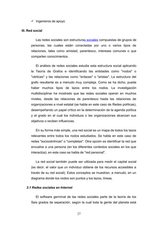  Ingenieros de apoyo
III. Red social
Las redes sociales son estructuras sociales compuestas de grupos de
personas, las cuales están conectadas por uno o varios tipos de
relaciones, tales como amistad, parentesco, intereses comunes o que
comparten conocimientos.
El análisis de redes sociales estudia esta estructura social aplicando
la Teoría de Grafos e identificando las entidades como "nodos" o
"vértices" y las relaciones como "enlaces" o "aristas". La estructura del
grafo resultante es a menudo muy compleja. Como se ha dicho, puede
haber muchos tipos de lazos entre los nodos. La investigación
multidisciplinar ha mostrado que las redes sociales operan en muchos
niveles, desde las relaciones de parentesco hasta las relaciones de
organizaciones a nivel estatal (se habla en este caso de Redes políticas),
desempeñando un papel crítico en la determinación de la agenda política
y el grado en el cual los individuos o las organizaciones alcanzan sus
objetivos o reciben influencias.
En su forma más simple, una red social es un mapa de todos los lazos
relevantes entre todos los nodos estudiados. Se habla en este caso de
redes "sociocéntricas" o "completas". Otra opción es identificar la red que
envuelve a una persona (en los diferentes contextos sociales en los que
interactúa); en este caso se habla de "red personal".
La red social también puede ser utilizada para medir el capital social
(es decir, el valor que un individuo obtiene de los recursos accesibles a
través de su red social). Estos conceptos se muestran, a menudo, en un
diagrama donde los nodos son puntos y los lazos, líneas.
3.1 Redes sociales en Internet
El software germinal de las redes sociales parte de la teoría de los
Seis grados de separación, según la cual toda la gente del planeta está
27
 