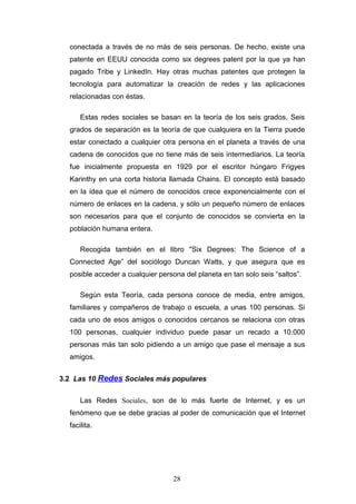 conectada a través de no más de seis personas. De hecho, existe una
patente en EEUU conocida como six degrees patent por la que ya han
pagado Tribe y LinkedIn. Hay otras muchas patentes que protegen la
tecnología para automatizar la creación de redes y las aplicaciones
relacionadas con éstas.
Estas redes sociales se basan en la teoría de los seis grados, Seis
grados de separación es la teoría de que cualquiera en la Tierra puede
estar conectado a cualquier otra persona en el planeta a través de una
cadena de conocidos que no tiene más de seis intermediarios. La teoría
fue inicialmente propuesta en 1929 por el escritor húngaro Frigyes
Karinthy en una corta historia llamada Chains. El concepto está basado
en la idea que el número de conocidos crece exponencialmente con el
número de enlaces en la cadena, y sólo un pequeño número de enlaces
son necesarios para que el conjunto de conocidos se convierta en la
población humana entera.
Recogida también en el libro "Six Degrees: The Science of a
Connected Age” del sociólogo Duncan Watts, y que asegura que es
posible acceder a cualquier persona del planeta en tan solo seis “saltos”.
Según esta Teoría, cada persona conoce de media, entre amigos,
familiares y compañeros de trabajo o escuela, a unas 100 personas. Si
cada uno de esos amigos o conocidos cercanos se relaciona con otras
100 personas, cualquier individuo puede pasar un recado a 10.000
personas más tan solo pidiendo a un amigo que pase el mensaje a sus
amigos.
3.2 Las 10 Redes Sociales más populares
Las Redes Sociales, son de lo más fuerte de Internet, y es un
fenómeno que se debe gracias al poder de comunicación que el Internet
facilita.
28
 