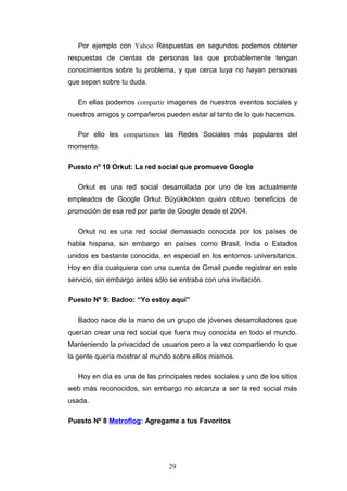 Por ejemplo con Yahoo Respuestas en segundos podemos obtener
respuestas de cientas de personas las que probablemente tengan
conocimientos sobre tu problema, y que cerca tuya no hayan personas
que sepan sobre tu duda.
En ellas podemos compartir imagenes de nuestros eventos sociales y
nuestros amigos y compañeros pueden estar al tanto de lo que hacemos.
Por ello les compartimos las Redes Sociales más populares del
momento.
Puesto nº 10 Orkut: La red social que promueve Google
Orkut es una red social desarrollada por uno de los actualmente
empleados de Google Orkut Büyükkökten quién obtuvo beneficios de
promoción de esa red por parte de Google desde el 2004.
Orkut no es una red social demasiado conocida por los países de
habla hispana, sin embargo en países como Brasil, India o Estados
unidos es bastante conocida, en especial en los entornos universitarios.
Hoy en día cualquiera con una cuenta de Gmail puede registrar en este
servicio, sin embargo antes sólo se entraba con una invitación.
Puesto Nº 9: Badoo: “Yo estoy aquí”
Badoo nace de la mano de un grupo de jóvenes desarrolladores que
querían crear una red social que fuera muy conocida en todo el mundo.
Manteniendo la privacidad de usuarios pero a la vez compartiendo lo que
la gente quería mostrar al mundo sobre ellos mismos.
Hoy en día es una de las principales redes sociales y uno de los sitios
web más reconocidos, sin embargo no alcanza a ser la red social más
usada.
Puesto Nº 8 Metroflog: Agregame a tus Favoritos
29
 